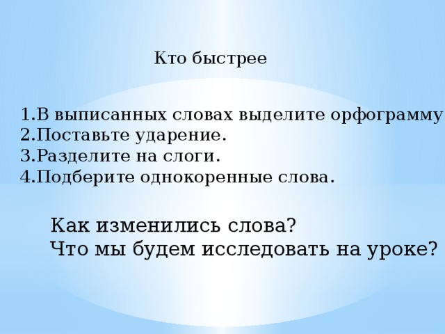 Кто быстрее В выписанных словах выделите орфограмму. Поставьте ударение. Разделите на слоги. Подберите однокоренные слова. Как изменились слова? Что мы будем исследовать на уроке?