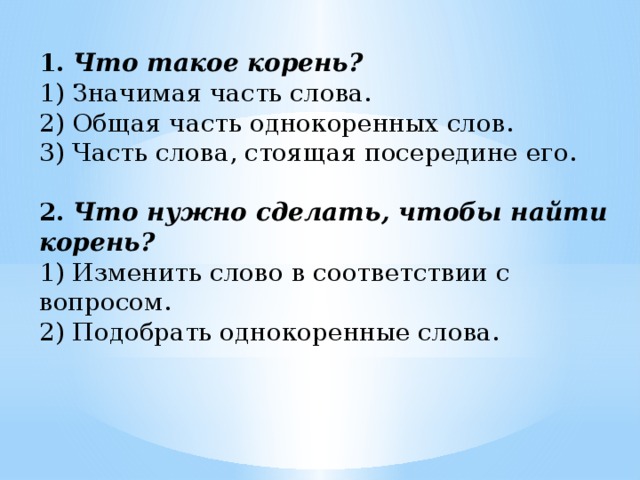 1.   Что такое корень? 1) Значимая часть слова. 2) Общая часть однокоренных слов. 3) Часть слова, стоящая посередине его. 2.   Что нужно сделать, чтобы найти корень? 1) Изменить слово в соответствии с вопросом. 2) Подобрать однокоренные слова.