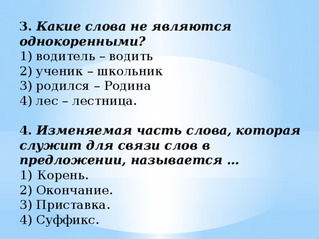 3.   Какие слова не являются однокоренными? 1) водитель – водить 2) ученик – школьник 3) родился – Родина 4) лес – лестница. 4.   Изменяемая часть слова, которая служит для связи слов в предложении, называется … Корень. 2) Окончание. 3) Приставка. 4) Суффикс.