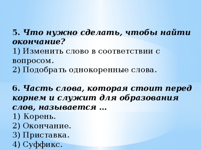 5.   Что нужно сделать, чтобы найти окончание? 1) Изменить слово в соответствии с вопросом. 2) Подобрать однокоренные слова. 6.   Часть слова, которая стоит перед корнем и служит для образования слов, называется … Корень. 2) Окончание. 3) Приставка. 4) Суффикс.