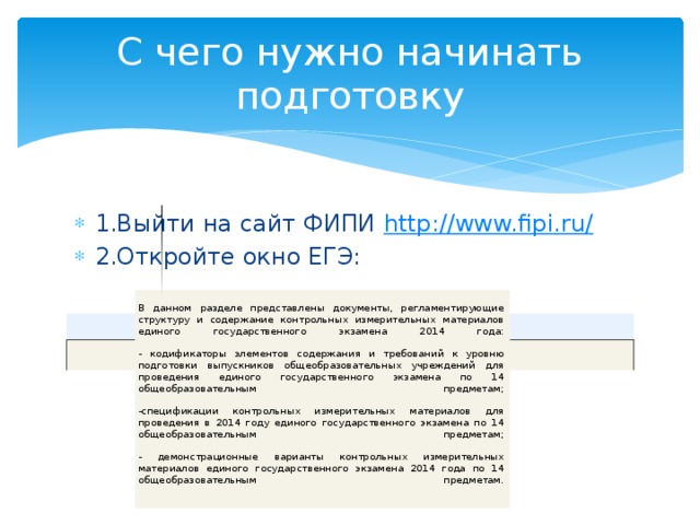 С чего нужно начинать подготовку 1.Выйти на сайт ФИПИ http ://www.fipi.ru / 2.Откройте окно ЕГЭ: В данном разделе представлены документы, регламентирующие структуру и содержание контрольных измерительных материалов единого государственного экзамена 2014 года:   - кодификаторы элементов содержания и требований к уровню подготовки выпускников общеобразовательных учреждений для проведения единого государственного экзамена по 14 общеобразовательным предметам;   -спецификации контрольных измерительных материалов для проведения в 2014 году единого государственного экзамена по 14 общеобразовательным предметам;   - демонстрационные варианты контрольных измерительных материалов единого государственного экзамена 2014 года по 14 общеобразовательным предметам.