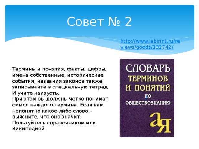 Совет № 2  Термины и понятия, факты, цифры, имена собственные, исторические события, названия законов также записывайте в специальную тетрадь. И учите наизусть.  При этом вы должны четко понимать смысл каждого термина. Если вам непонятно какое-либо слово – выясните, что оно значит. Пользуйтесь справочником или Википедией.