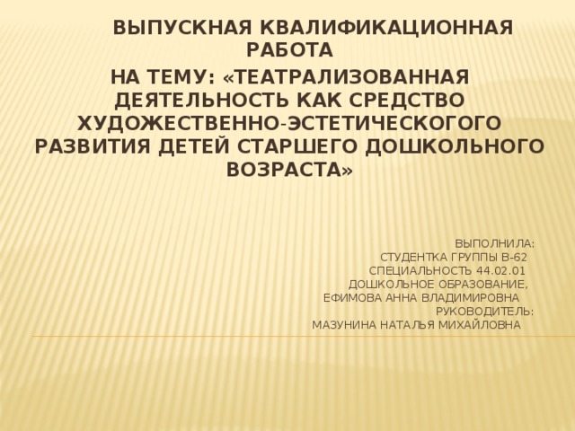 ВЫПУСКНАЯ КВАЛИФИКАЦИОННАЯ РАБОТА НА ТЕМУ: «ТЕАТРАЛИЗОВАННАЯ ДЕЯТЕЛЬНОСТЬ КАК СРЕДСТВО ХУДОЖЕСТВЕННО - ЭСТЕТИЧЕСКОГОГО РАЗВИТИЯ ДЕТЕЙ СТАРШЕГО ДОШКОЛЬНОГО ВОЗРАСТА»  ВЫполнила:  cтудентка группы В-62  специальность 44.02.01  дошкольное образование,  ефимова анна владимировна  руководитель:  мазунина наталья михайловна