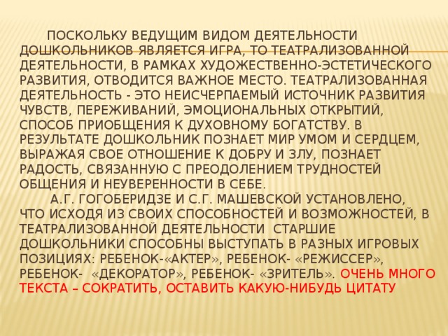 Поскольку ведущим видом деятельности дошкольников является игра, то театрализованной деятельности, в рамках художественно-эстетического развития, отводится важное место. Театрализованная деятельность - это неисчерпаемый источник развития чувств, переживаний, эмоциональных открытий, способ приобщения к духовному богатству. В результате дошкольник познает мир умом и сердцем, выражая свое отношение к добру и злу, познает радость, связанную с преодолением трудностей общения и неуверенности в себе.  А.Г. Гогоберидзе и С.Г. Машевской установлено, что исходя из своих способностей и возможностей, в театрализованной деятельности старшие дошкольники способны выступать в разных игровых позициях: ребенок-«актер», ребенок- «режиссер», ребенок- «декоратор», ребенок- «зритель». Очень много текста – сократить, оставить какую-нибудь цитату