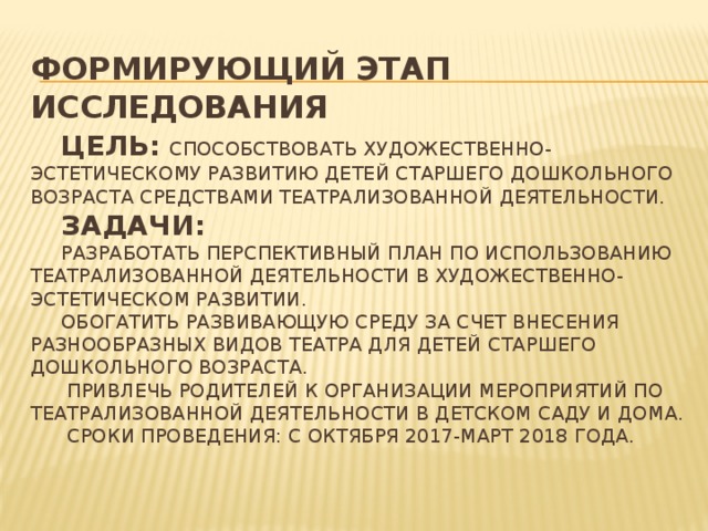 Формирующий этап исследования     Цель:  способствовать художественно-эстетическому развитию детей старшего дошкольного возраста средствами театрализованной деятельности.   Задачи:   Разработать перспективный план по использованию театрализованной деятельности в художественно-эстетическом развитии.  Обогатить развивающую среду за счет внесения разнообразных видов театра для детей старшего дошкольного возраста.  Привлечь родителей к организации мероприятий по театрализованной деятельности в детском саду и дома.  СРОКИ ПРОВЕДЕНИЯ: С ОКТЯБРЯ 2017-МАРТ 2018 ГОДА.