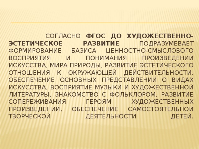 Согласно ФГОС ДО художественно-эстетическое развитие подразумевает формирование базиса ценностно-смыслового восприятия и понимания произведений искусства, мира природы, развитие эстетического отношения к окружающей действительности, обеспечение основных представлений о видах искусства, восприятие музыки и художественной литературы, знакомство с фольклором, развитие сопереживания героям художественных произведений, обеспечение самостоятельной творческой деятельности детей.