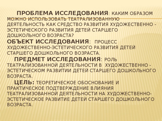 Проблема исследования : каким образом можно использовать театрализованную деятельность как средство развития художественно - эстетического развития детей старшего дошкольного возраста?  Объект исследования : процесс художественно-эстетического развития детей старшего дошкольного возраста.   Предмет исследования : роль театрализованной деятельности в художественно - эстетическом развитии детей старшего дошкольного возраста.   Цель:  теоретическое обоснование и практическое подтверждение влияния театрализованной деятельности на художественно-эстетическое развитие детей старшего дошкольного возраста.