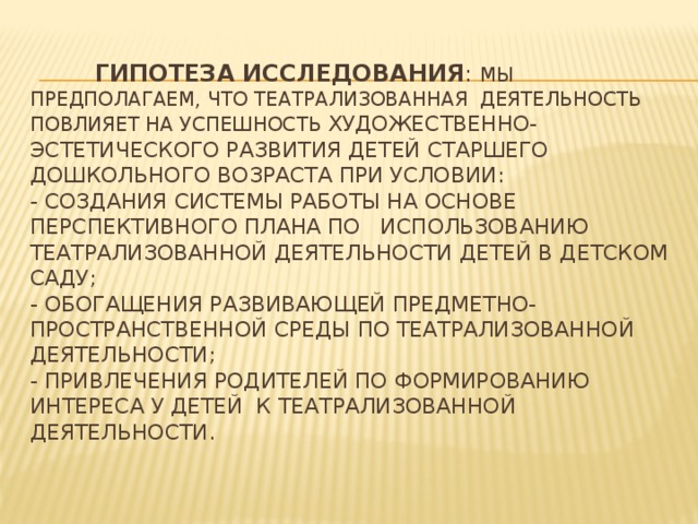 Гипотеза исследования : мы предполагаем, что театрализованная деятельность повлияет на успешность художественно-эстетического развития детей старшего дошкольного возраста при условии:  - создания системы работы на основе перспективного плана по использованию театрализованной деятельности детей в детском саду;  - обогащения развивающей предметно-пространственной среды по театрализованной деятельности;  - привлечения родителей по формированию интереса у детей к театрализованной деятельности.