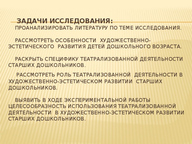 Задачи исследования:  Проанализировать литературу по теме исследования.   Рассмотреть особенности художественно-эстетического развития детей дошкольного возраста.   Раскрыть специфику театрализованной деятельности старших дошкольников.   Рассмотреть роль театрализованной деятельности в художественно-эстетическом развитии старших дошкольников.    Выявить в ходе экспериментальной работы целесообразность использования театрализованной деятельности в художественно-эстетическом развитии старших дошкольников.