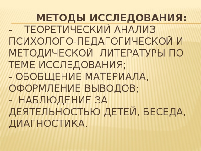 Методы исследования:  - теоретический анализ психолого-педагогической и методической литературы по теме исследования;  - обобщение материала, оформление выводов;  - наблюдение за деятельностью детей, беседа, диагностика.