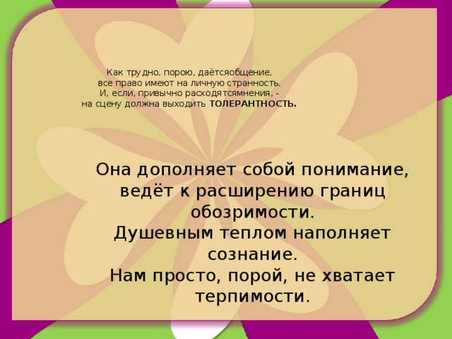 Как трудно, порою, даётсяобщение,  все право имеют на личную странность.  И, если, привычно расходятсямнения, -  на сцену должна выходить ТОЛЕРАНТНОСТЬ.     Она дополняет собой понимание,  ведёт к расширению границ обозримости.  Душевным теплом наполняет сознание.  Нам просто, порой, не хватает терпимости.