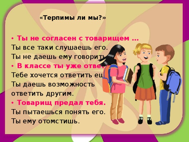 « Терпимы ли мы?»   Ты не согласен с товарищем … Ты все таки слушаешь его. Ты не даешь ему говорить. В классе ты уже ответил… Тебе хочется ответить еще. Ты даешь возможность ответить другим. Товарищ предал тебя. Ты пытаешься понять его. Ты ему отомстишь.