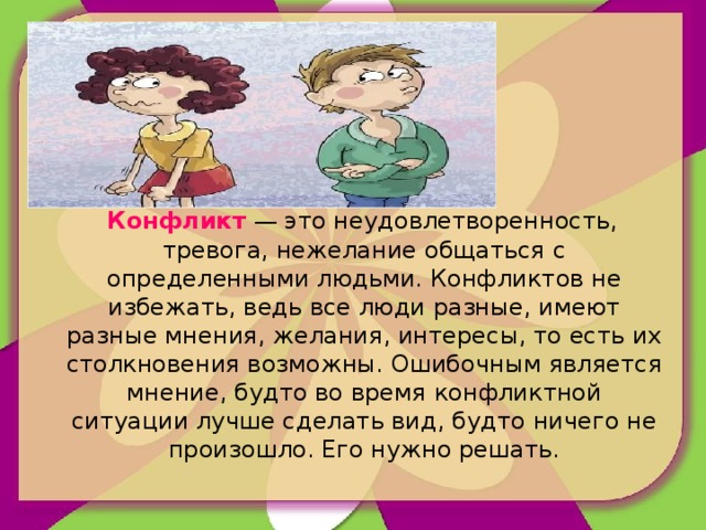 Конфликт — это неудовлетворенность, тревога, нежелание общаться с определенными людьми. Конфликтов не избежать, ведь все люди разные, имеют разные мнения, желания, интересы, то есть их столкновения возможны. Ошибочным является мнение, будто во время конфликтной ситуации лучше сделать вид, будто ничего не произошло. Его нужно решать.