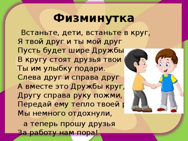 Физминутка  Встаньте, дети, встаньте в круг,  Я твой друг и ты мой друг  Пусть будет шире Дружбы круг.  В кругу стоят друзья твои  Ты им улыбку подари.  Слева друг и справа друг  А вместе это Дружбы круг,  Другу справа руку пожми,  Передай ему тепло твоей руки.  Мы немного отдохнули,  а теперь прошу друзья  За работу нам пора!