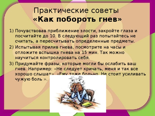 Практические советы  «Как побороть гнев» 1) Почувствовав приближение злости, закройте глаза и посчитайте до 10. В следующий раз попытайтесь не считать, а пересчитывать определенные предметы. 2) Испытывая прилив гнева, посмотрите на часы и отложите вспышка гнева на 15 мин. Так можно научиться контролировать себя. 3) Придумайте фразы, которые могли бы ослабить ваш гнев. Например: «Не следует кричать, меня и так все хорошо слышат», «Ему тоже больно. Не стоит усиливать чужую боль ».