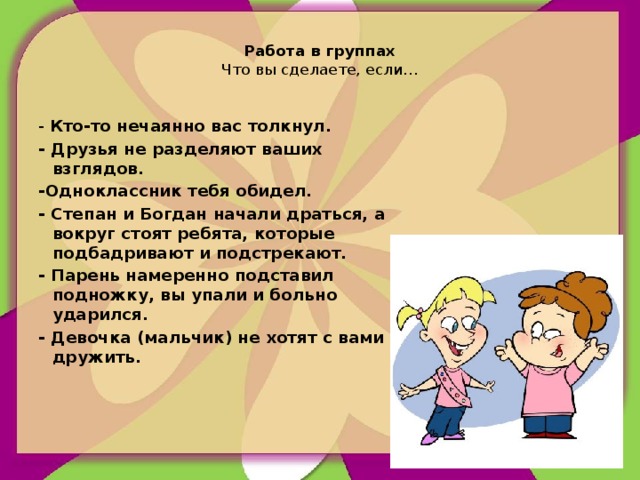 Работа в группах  Что вы сделаете, если…   - Кто-то нечаянно вас толкнул. - Друзья не разделяют ваших взглядов. -Одноклассник тебя обидел. - Степан и Богдан начали драться, а вокруг стоят ребята, которые подбадривают и подстрекают. - Парень намеренно подставил подножку, вы упали и больно ударился. - Девочка (мальчик) не хотят с вами дружить.