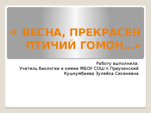 « Весна, прекрасен птичий гомон…» Работу выполнила: Учитель биологии и химии МБОУ СОШ п.Приузенский Кушкумбаева Зулейха Сисеневна