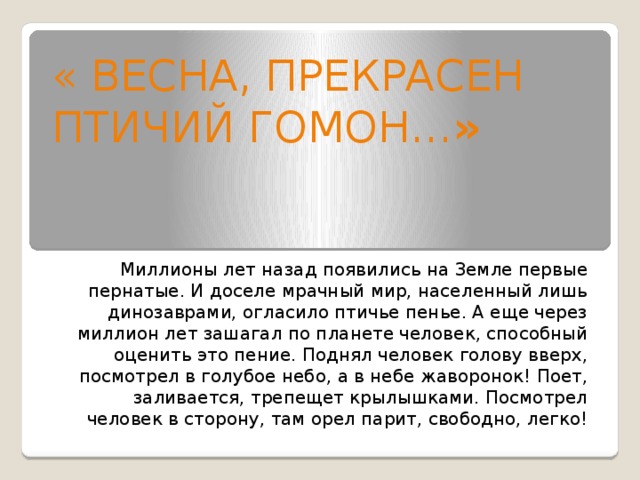 « Весна, прекрасен птичий гомон… » Миллионы лет назад появились на Земле первые пернатые. И доселе мрачный мир, населенный лишь динозаврами, огласило птичье пенье. А еще через миллион лет зашагал по планете человек, способный оценить это пение. Поднял человек голову вверх, посмотрел в голубое небо, а в небе жаворонок! Поет, заливается, трепещет крылышками. Посмотрел человек в сторону, там орел парит, свободно, легко!