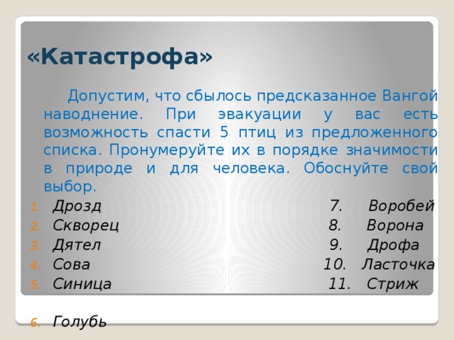 «Катастрофа»  Допустим, что сбылось предсказанное Вангой наводнение. При эвакуации у вас есть возможность спасти 5 птиц из предложенного списка. Пронумеруйте их в порядке значимости в природе и для человека. Обоснуйте свой выбор.