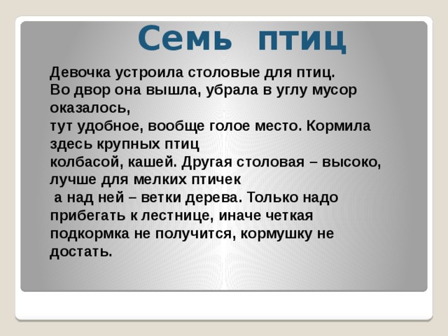 Девочка устроила столовые для птиц. Во двор она вышла, убрала в углу мусор оказалось, тут удобное, вообще голое место. Кормила здесь крупных птиц колбасой, кашей. Другая столовая – высоко, лучше для мелких птичек  а над ней – ветки дерева. Только надо прибегать к лестнице, иначе четкая подкормка не получится, кормушку не достать. Семь птиц