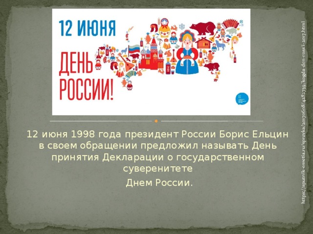 12 июня 1998 года президент России Борис Ельцин в своем обращении предложил называть День принятия Декларации о государственном суверенитете  Днем России.