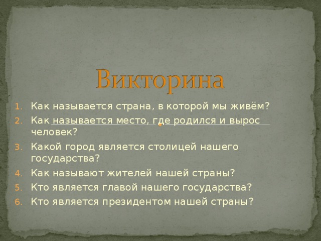 Как называется страна, в которой мы живём? Как называется место, где родился и вырос человек? Какой город является столицей нашего государства? Как называют жителей нашей страны? Кто является главой нашего государства? Кто является президентом нашей страны?