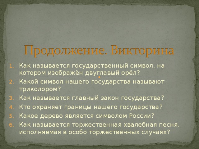 Как называется государственный символ, на котором изображён двуглавый орёл? Какой символ нашего государства называют триколором? Как называется главный закон государства? Кто охраняет границы нашего государства? Какое дерево является символом России? Как называется торжественная хвалебная песня, исполняемая в особо торжественных случаях?