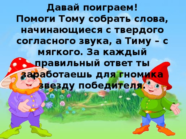 Давай поиграем! Помоги Тому собрать слова, начинающиеся с твердого согласного звука, а Тиму – с мягкого. За каждый правильный ответ ты заработаешь для гномика звезду победителя.