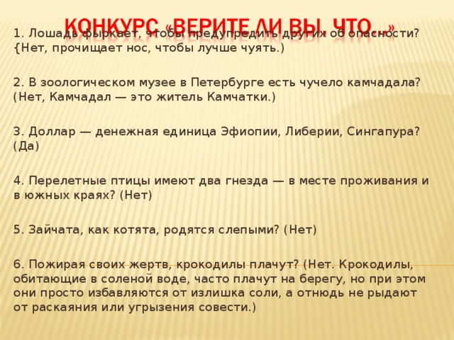 1. Лошадь фыркает, чтобы предупредить других об опасности? {Нет, прочищает нос, чтобы лучше чуять.) 2. В зоологическом музее в Петербурге есть чучело камчадала? (Нет, Камчадал — это житель Камчатки.) 3. Доллар — денежная единица Эфиопии, Либерии, Сингапура? (Да) 4. Перелетные птицы имеют два гнезда — в месте проживания и в южных краях? (Нет) 5. Зайчата, как котята, родятся слепыми? (Нет) 6. Пожирая своих жертв, крокодилы плачут? (Нет. Крокодилы, обитающие в соленой воде, часто плачут на берегу, но при этом они просто избавляются от излишка соли, а отнюдь не рыдают от раскаяния или угрызения совести.)