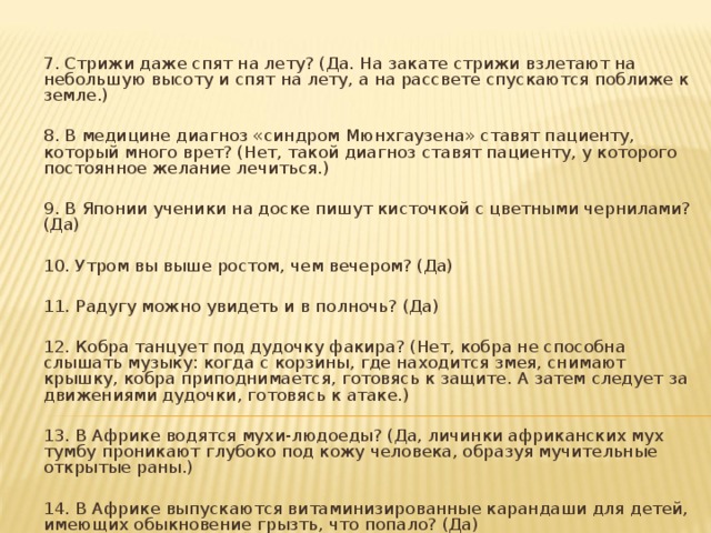 7. Стрижи даже спят на лету? (Да. На закате стрижи взлетают на небольшую высоту и спят на лету, а на рассвете спускаются поближе к земле.) 8. В медицине диагноз «синдром Мюнхгаузена» ставят пациенту, который много врет? (Нет, такой диагноз ставят пациенту, у которого постоянное желание лечиться.) 9. В Японии ученики на доске пишут кисточкой с цветными чернилами? (Да) 10. Утром вы выше ростом, чем вечером? (Да) 11. Радугу можно увидеть и в полночь? (Да) 12. Кобра танцует под дудочку факира? (Нет, кобра не способна слышать музыку: когда с корзины, где находится змея, снимают крышку, кобра приподнимается, готовясь к защите. А затем следует за движениями дудочки, готовясь к атаке.) 13. В Африке водятся мухи-людоеды? (Да, личинки африканских мух тумбу проникают глубоко под кожу человека, образуя мучительные открытые раны.) 14. В Африке выпускаются витаминизированные карандаши для детей, имеющих обыкновение грызть, что попало? (Да) 15. Глаз наполнен воздухом? (Нет, глаз наполнен жидкостью.)