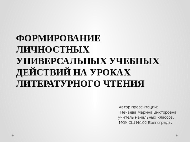 ФОРМИРОВАНИЕ ЛИЧНОСТНЫХ УНИВЕРСАЛЬНЫХ УЧЕБНЫХ ДЕЙСТВИЙ НА УРОКАХ ЛИТЕРАТУРНОГО ЧТЕНИЯ    Автор презентации:  Нечаева Марина Викторовна  учитель начальных классов,  МОУ СШ №102 Волгограда.