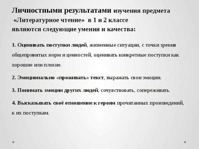 Личностными результатами  изучения предмета  «Литературное чтение» в 1 и 2 классе  являются следующие умения и качества:   1. Оценивать поступки людей , жизненные ситуации, с точки зрения общепринятых норм и ценностей, оценивать конкретные поступки как хорошие или плохие. 2. Эмоционально «проживать» текст , выражать свои эмоции. 3. Понимать эмоции других людей , сочувствовать, сопереживать. 4. Высказывать своё отношение к героям прочитанных произведений, к их поступкам.