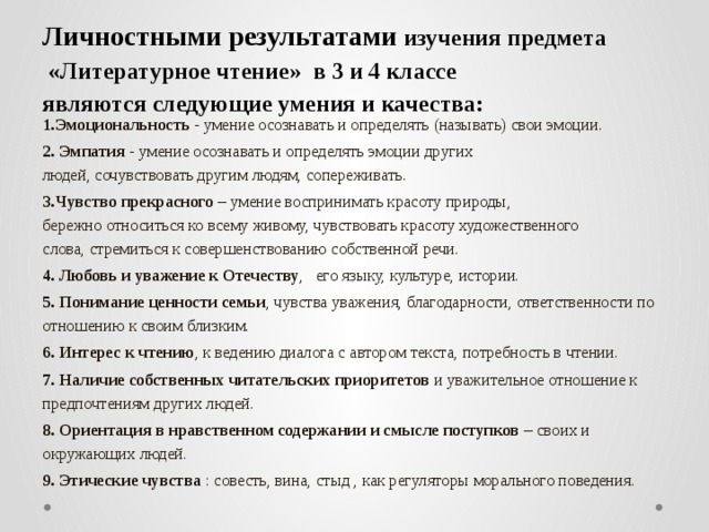 Личностными результатами  изучения предмета  «Литературное чтение» в 3 и 4 классе  являются следующие умения и качества:   1.Эмоциональность - умение осознавать и определять (называть) свои эмоции. 2. Эмпатия - умение осознавать и определять эмоции других людей, сочувствовать другим людям, сопереживать. 3.Чувство прекрасного – умение воспринимать красоту природы, бережно относиться ко всему живому, чувствовать красоту художественного слова, стремиться к совершенствованию собственной речи. 4. Любовь и уважение к Отечеству , его языку, культуре, истории. 5. Понимание ценности семьи , чувства уважения, благодарности, ответственности по отношению к своим близким. 6. Интерес к чтению , к ведению диалога с автором текста, потребность в чтении. 7. Наличие собственных читательских приоритетов и уважительное отношение к предпочтениям других людей. 8. Ориентация в нравственном содержании и смысле поступков – своих и окружающих людей. 9. Этические чувства  : совесть, вина, стыд , как регуляторы морального поведения.