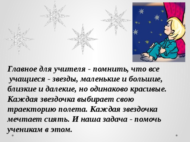 Главное для учителя - помнить, что все  учащиеся - звезды, маленькие и большие, близкие и далекие, но одинаково красивые. Каждая звездочка выбирает свою траекторию полета. Каждая звездочка мечтает сиять. И наша задача - помочь ученикам в этом.