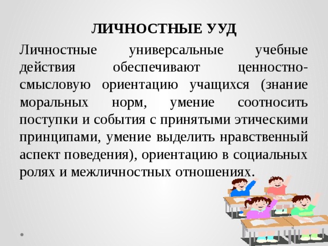 ЛИЧНОСТНЫЕ УУД Личностные универсальные учебные действия обеспечивают ценностно-смысловую ориентацию учащихся (знание моральных норм, умение соотносить поступки и события с принятыми этическими принципами, умение выделить нравственный аспект поведения), ориентацию в социальных ролях и межличностных отношениях.