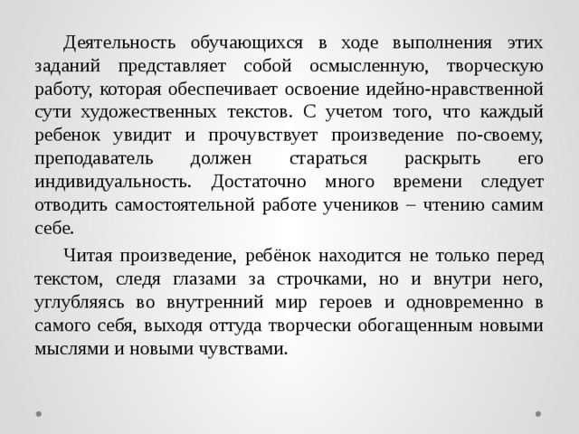 Деятельность обучающихся в ходе выполнения этих заданий представляет собой осмысленную, творческую работу, которая обеспечивает освоение идейно-нравственной сути художественных текстов. С учетом того, что каждый ребенок увидит и прочувствует произведение по-своему, преподаватель должен стараться раскрыть его индивидуальность. Достаточно много времени следует отводить самостоятельной работе учеников – чтению самим себе.  Читая произведение, ребёнок находится не только перед текстом, следя глазами за строчками, но и внутри него, углубляясь во внутренний мир героев и одновременно в самого себя, выходя оттуда творчески обогащенным новыми мыслями и новыми чувствами.