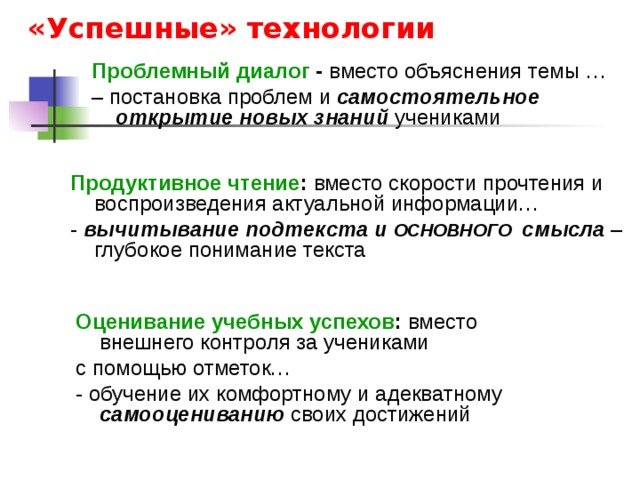 «Успешные» технологии Проблемный диалог - вместо объяснения темы … – постановка проблем и самостоятельное открытие новых знаний учениками Продуктивное чтение : вместо скорости прочтения и воспроизведения актуальной информации…  - вычитывание подтекста и ОСНОВНОГО смысла  – глубокое понимание текста Оценивание учебных успехов : вместо внешнего контроля за учениками с помощью отметок… - обучение их комфортному и адекватному самооцениванию своих достижений