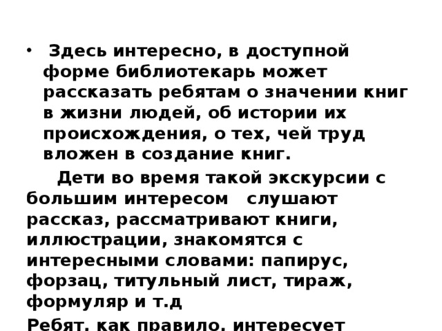 Здесь интересно, в доступной форме библиотекарь может рассказать ребятам о значении книг в жизни людей, об истории их происхождения, о тех, чей труд вложен в создание книг.  Дети во время такой экскурсии с большим интересом слушают рассказ, рассматривают книги, иллюстрации, знакомятся с интересными словами: папирус, форзац, титульный лист, тираж, формуляр и т.д Ребят, как правило, интересует многое: как печатают книги, кто рисует картинки и т.д.