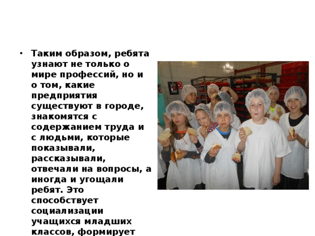 Таким образом, ребята узнают не только о мире профессий, но и о том, какие предприятия существуют в городе, знакомятся с содержанием труда и с людьми, которые показывали, рассказывали, отвечали на вопросы, а иногда и угощали ребят. Это способствует социализации учащихся младших классов, формирует умение описать увиденное, транслировать информацию другим детям. 