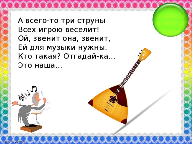 А всего-то три струны Всех игрою веселит! Ой, звенит она, звенит, Ей для музыки нужны. Кто такая? Отгадай-ка… Это наша…