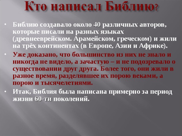 Библию создавало около 40 различных авторов, которые писали на разных языках (древнееврейском. Арамейском, греческом) и жили на трёх континентах (в Европе, Азии и Африке). Уже доказано, что большинство из них не знало и никогда не видело, а зачастую – и не подозревало о существовании друг друга. Более того, они жили в разное время, разделявшее их порою веками, а порою и тысячелетиями. Итак, Библия была написана примерно за период жизни 60-ти поколений.