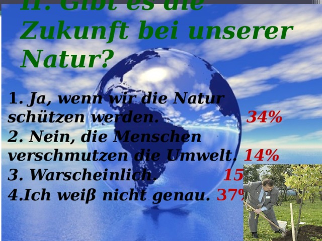 II. Gibt es die Zukunft bei unserer Natur? 1 . Ja, wenn wir die Natur schützen werden. 34% 2. Nein, die Menschen verschmutzen die Umwelt.  14% 3. Warscheinlich. 15 % 4.Ich weiβ nicht genau. 37%