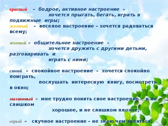 красный      –  бодрое, активное настроение –                         хочется прыгать, бегать, играть в подвижные  игры;  желтый       –  веселое настроение – хочется радоваться всему;                           зеленый    –  общительное настроение –                          хочется дружить с другими детьми, разговаривать и   играть с ними;  синий     –  спокойное настроение –  хочется спокойно поиграть,  послушать интересную  книгу, посмотреть в окно;  малиновый   –  мне трудно понять свое настроение - и не слишком  хорошее, и не слишком плохое;  серый  –   скучное настроение – не знаю чем заняться;                           коричневый   –  сердитое настроение – я злюсь, я обижен;                            черный  – грустное настроение – мне грустно, я расстроен                         