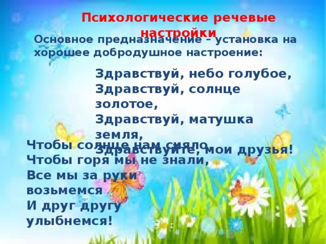 Психологические речевые настройки Основное предназначение – установка на хорошее добродушное настроение: Здравствуй, небо голубое,  Здравствуй, солнце золотое,  Здравствуй, матушка земля,  Здравствуйте, мои друзья! Чтобы солнце нам сияло,  Чтобы горя мы не знали,  Все мы за руки возьмемся  И друг другу улыбнемся!