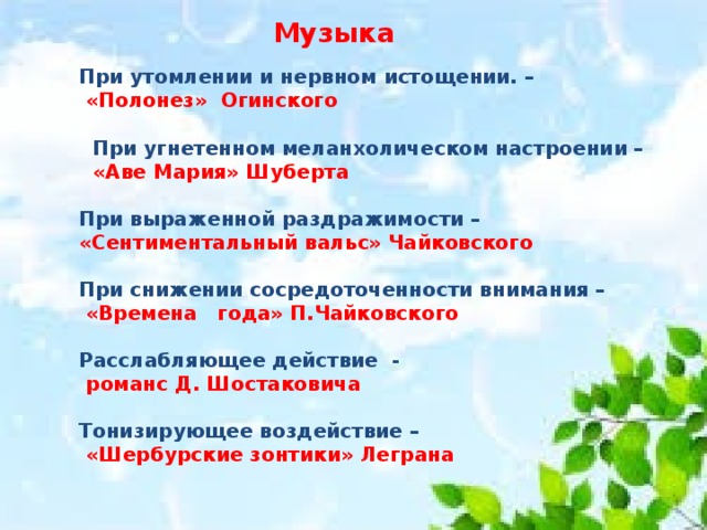 Музыка При утомлении и нервном истощении. –  «Полонез» Огинского   При угнетенном меланхолическом настроении –  «Аве Мария» Шуберта  При выраженной раздражимости – «Сентиментальный вальс» Чайковского  При снижении сосредоточенности внимания –  «Времена года» П.Чайковского  Расслабляющее действие -  романс Д. Шостаковича  Тонизирующее воздействие –  «Шербурские зонтики» Леграна