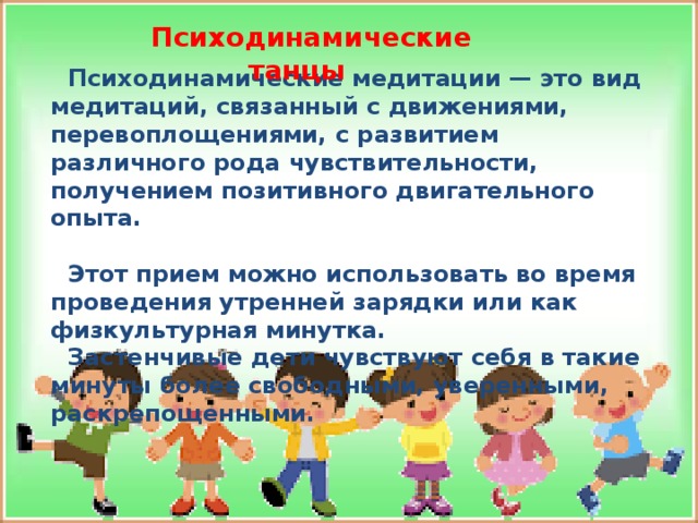 Психодинамические танцы Психодинамические медитации — это вид медитаций, связанный с движениями, перевоплощениями, с развитием различного рода чувствительности, получением позитивного двигательного опыта.  Этот прием можно использовать во время проведения утренней зарядки или как физкультурная минутка. Застенчивые дети чувствуют себя в такие минуты более свободными, уверенными, раскрепощенными.