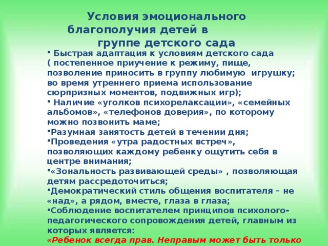 Условия эмоционального благополучия детей в группе детского сада  Быстрая адаптация к условиям детского сада ( постепенное приучение к режиму, пище, позволение приносить в группу любимую игрушку; во время утреннего приема использование сюрпризных моментов, подвижных игр);  Наличие «уголков психорелаксации», «семейных альбомов», «телефонов доверия», по которому можно позвонить маме; Разумная занятость детей в течении дня; Проведения «утра радостных встреч», позволяющих каждому ребенку ощутить себя в центре внимания; «Зональность развивающей среды» , позволяющая детям рассредоточиться; Демократический стиль общения воспитателя – не «над», а рядом, вместе, глаза в глаза; Соблюдение воспитателем принципов психолого-педагогического сопровождения детей, главным из которых является: «Ребенок всегда прав. Неправым может быть только взрослый, чья программа ребенку не интересна». (И. Сеченов)