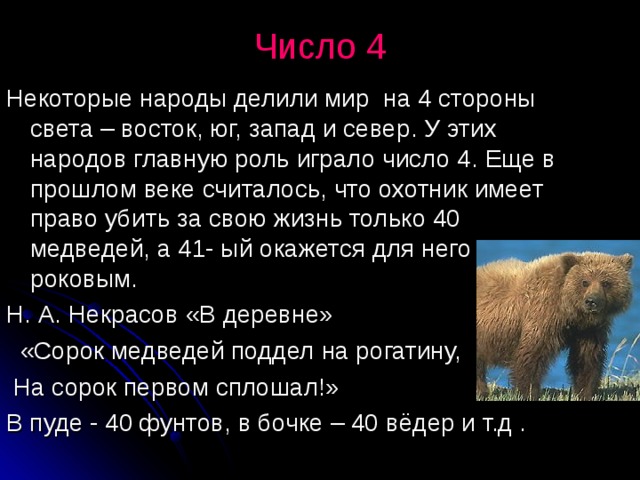 Число 4   Некоторые народы делили мир на 4 стороны света – восток, юг, запад и север. У этих народов главную роль играло число 4. Еще в прошлом веке считалось, что охотник имеет право убить за свою жизнь только 40 медведей, а 41- ый окажется для него роковым. Н. А. Некрасов «В деревне»  «Сорок медведей поддел на рогатину,  На сорок первом сплошал!» В пуде - 40 фунтов, в бочке – 40 вёдер и т.д .