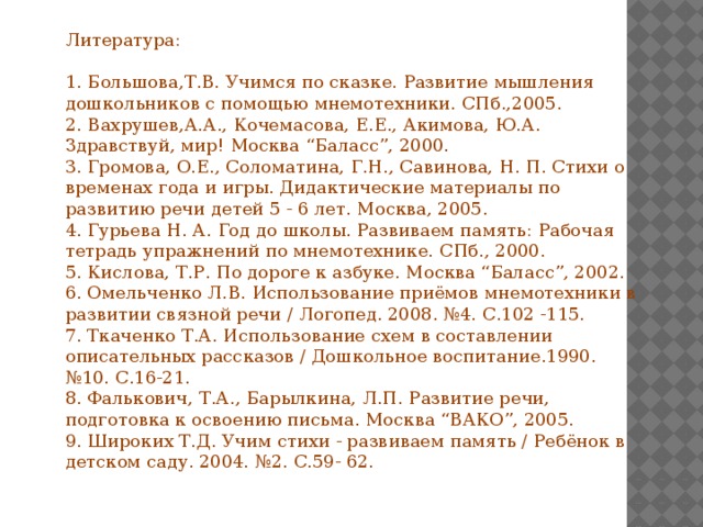 Литература: 1. Большова,Т.В. Учимся по сказке. Развитие мышления дошкольников с помощью мнемотехники. СПб.,2005. 2. Вахрушев,А.А., Кочемасова, Е.Е., Акимова, Ю.А. Здравствуй, мир! Москва “Баласс”, 2000. 3. Громова, О.Е., Соломатина, Г.Н., Савинова, Н. П. Стихи о временах года и игры. Дидактические материалы по развитию речи детей 5 - 6 лет. Москва, 2005. 4. Гурьева Н. А. Год до школы. Развиваем память: Рабочая тетрадь упражнений по мнемотехнике. СПб., 2000. 5. Кислова, Т.Р. По дороге к азбуке. Москва “Баласс”, 2002. 6. Омельченко Л.В. Использование приёмов мнемотехники в развитии связной речи / Логопед. 2008. №4. С.102 -115. 7. Ткаченко Т.А. Использование схем в составлении описательных рассказов / Дошкольное воспитание.1990. №10. С.16-21. 8. Фалькович, Т.А., Барылкина, Л.П. Развитие речи, подготовка к освоению письма. Москва “ВАКО”, 2005. 9. Широких Т.Д. Учим стихи - развиваем память / Ребёнок в детском саду. 2004. №2. С.59- 62.