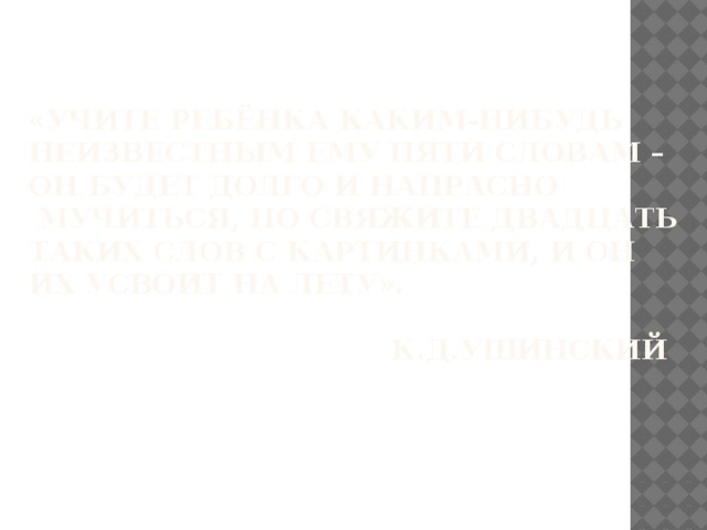 «Учите ребёнка каким-нибудь неизвестным ему пяти словам –  он будет долго и напрасно  мучиться, но свяжите двадцать таких слов с картинками, и он  их усвоит на лету».   К.Д.Ушинский